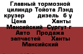 Главный тормозной цилиндр Тойота Лэнд крузер 200, дизель, б/у. › Цена ­ 20 000 - Ханты-Мансийский, Сургут г. Авто » Продажа запчастей   . Ханты-Мансийский